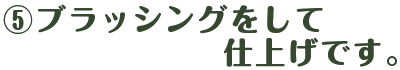 ⑤ ブラッシングをして仕上げです。